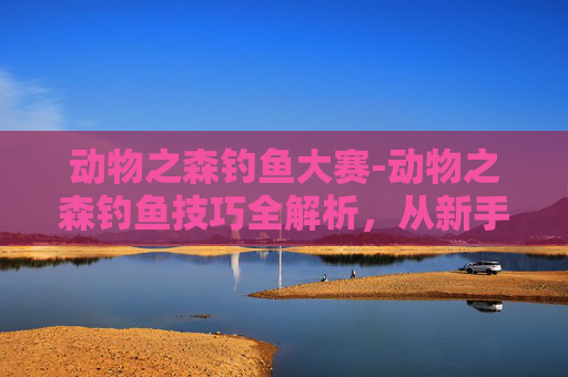 动物之森钓鱼大赛-动物之森钓鱼技巧全解析，从新手到高手的必备指南