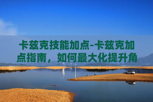 卡兹克技能加点-卡兹克加点指南，如何最大化提升角色实力
