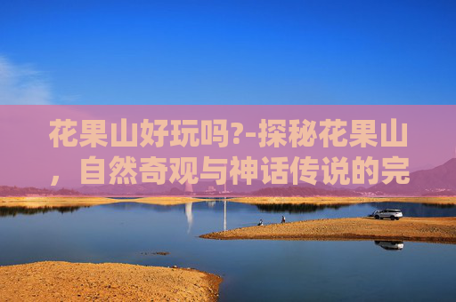 花果山好玩吗?-探秘花果山，自然奇观与神话传说的完美融合