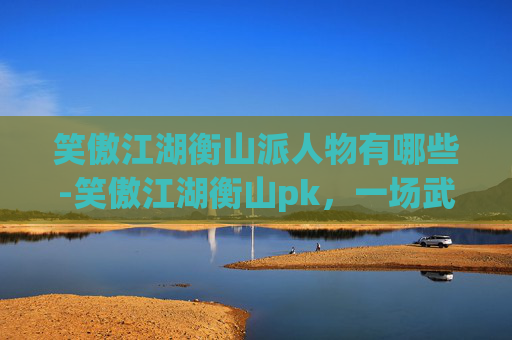 笑傲江湖衡山派人物有哪些-笑傲江湖衡山pk，一场武侠世界的巅峰对决