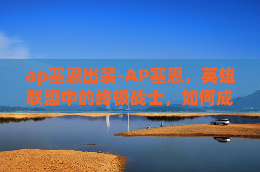 ap塞恩出装-AP塞恩，英雄联盟中的终极战士，如何成为玩家心中的不败传说？