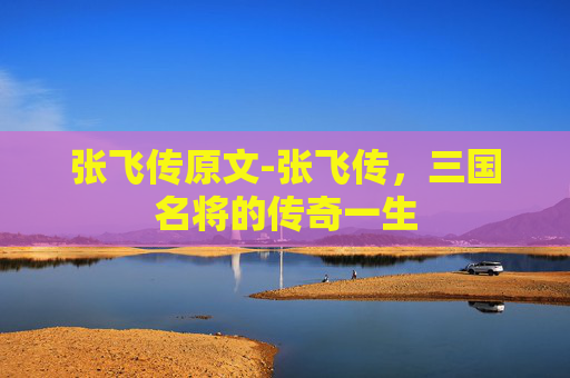 张飞传原文-张飞传，三国名将的传奇一生