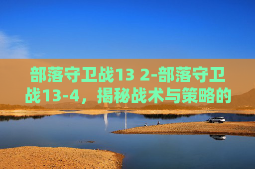 部落守卫战13 2-部落守卫战13-4，揭秘战术与策略的完美结合