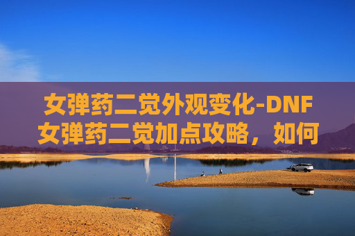 女弹药二觉外观变化-DNF女弹药二觉加点攻略，如何最大化你的输出与控制能力？