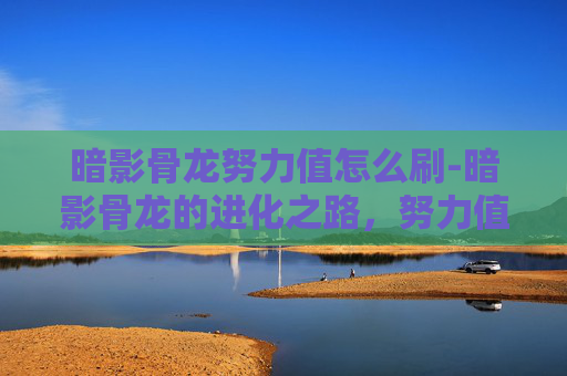 暗影骨龙努力值怎么刷-暗影骨龙的进化之路，努力值的奥秘
