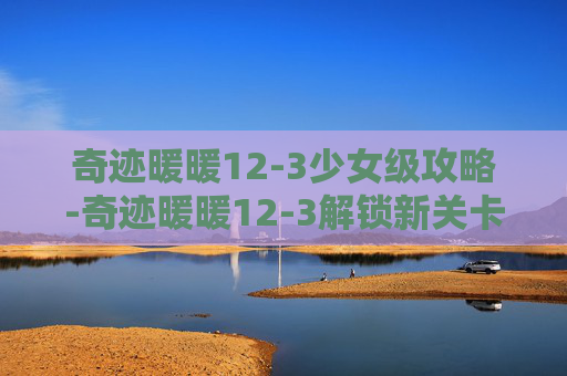 奇迹暖暖12-3少女级攻略-奇迹暖暖12-3解锁新关卡，探索未知的奇迹世界