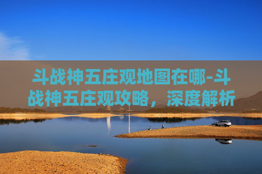 斗战神五庄观地图在哪-斗战神五庄观攻略，深度解析与实用指南