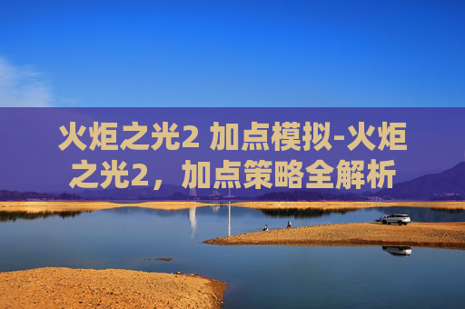 火炬之光2 加点模拟-火炬之光2，加点策略全解析