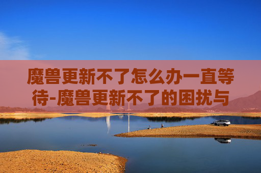 魔兽更新不了怎么办一直等待-魔兽更新不了的困扰与解决之道