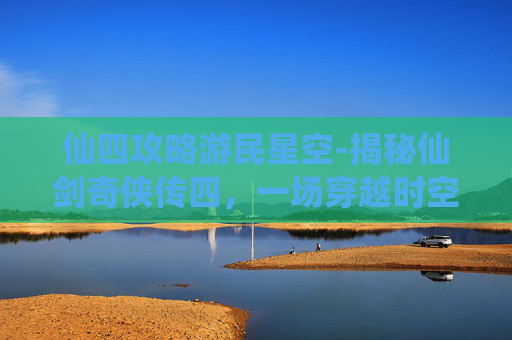 仙四攻略游民星空-揭秘仙剑奇侠传四，一场穿越时空的冒险之旅