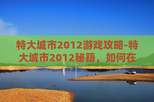 特大城市2012游戏攻略-特大城市2012秘籍，如何在快速变化的城市环境中生存与发展