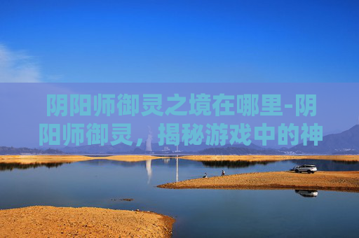 阴阳师御灵之境在哪里-阴阳师御灵，揭秘游戏中的神秘力量