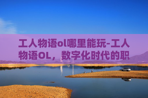 工人物语ol哪里能玩-工人物语OL，数字化时代的职场生存法则
