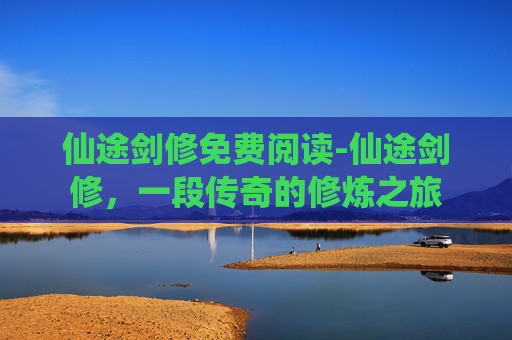 仙途剑修免费阅读-仙途剑修，一段传奇的修炼之旅
