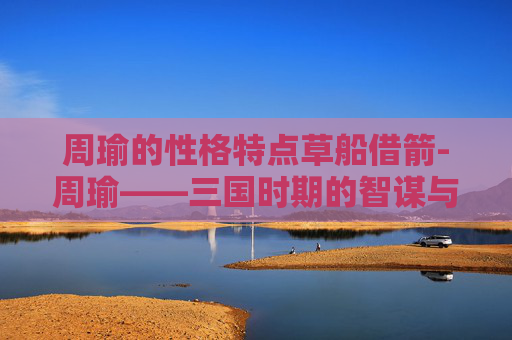 周瑜的性格特点草船借箭-周瑜——三国时期的智谋与忠诚