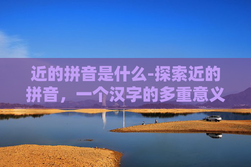 近的拼音是什么-探索近的拼音，一个汉字的多重意义