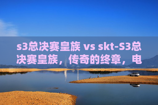 s3总决赛皇族 vs skt-S3总决赛皇族,传奇的终章,电竞史上的不朽篇章