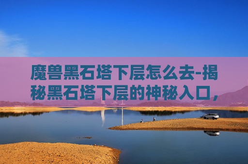 魔兽黑石塔下层怎么去-揭秘黑石塔下层的神秘入口，一次深入地下迷宫的探险之旅