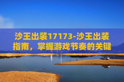 沙王出装17173-沙王出装指南，掌握游戏节奏的关键