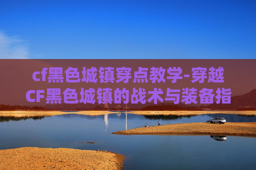 cf黑色城镇穿点教学-穿越CF黑色城镇的战术与装备指南
