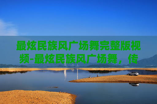 最炫民族风广场舞完整版视频-最炫民族风广场舞，传统与现代的完美融合