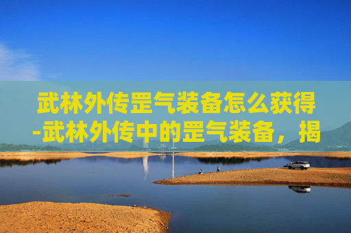 武林外传罡气装备怎么获得-武林外传中的罡气装备，揭秘武侠世界的神秘力量
