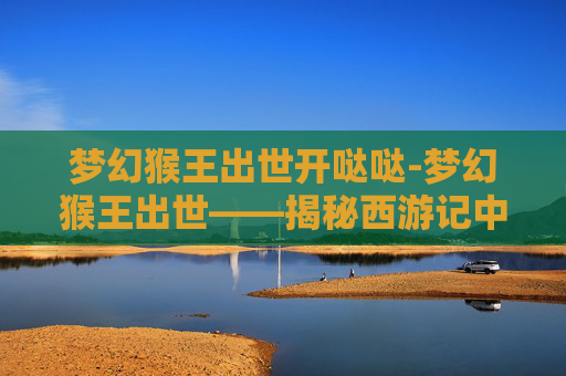 梦幻猴王出世开哒哒-梦幻猴王出世——揭秘西游记中的神秘猴王
