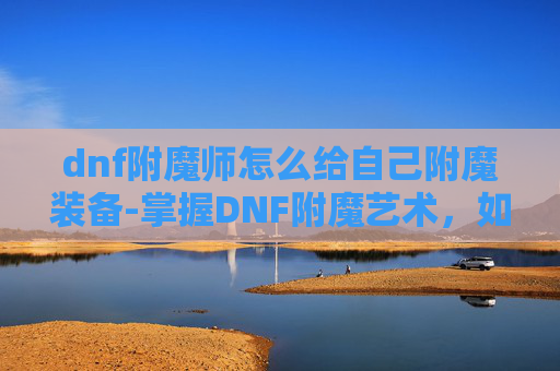 dnf附魔师怎么给自己附魔装备-掌握DNF附魔艺术，如何成为自己的附魔大师