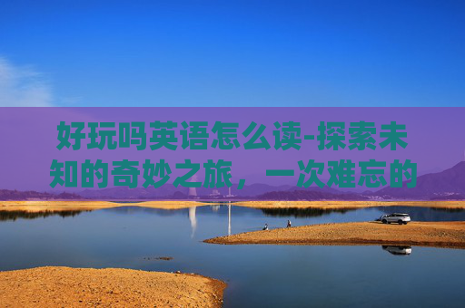 好玩吗英语怎么读-探索未知的奇妙之旅，一次难忘的冒险体验