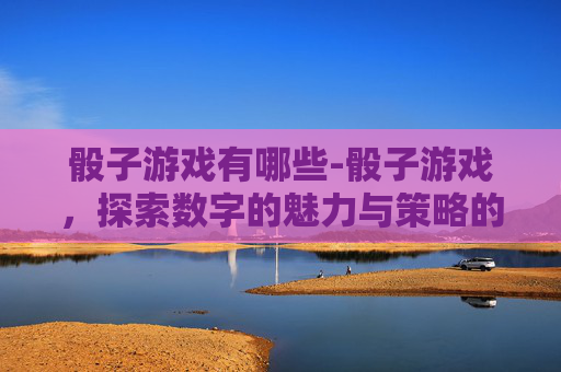 骰子游戏有哪些-骰子游戏，探索数字的魅力与策略的较量