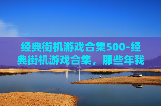 经典街机游戏合集500-经典街机游戏合集，那些年我们共同的回忆
