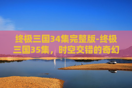 终极三国34集完整版-终极三国35集，时空交错的奇幻旅程