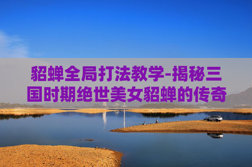 貂蝉全局打法教学-揭秘三国时期绝世美女貂蝉的传奇游戏人生