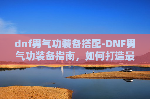 dnf男气功装备搭配-DNF男气功装备指南，如何打造最强角色？