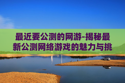 最近要公测的网游-揭秘最新公测网络游戏的魅力与挑战