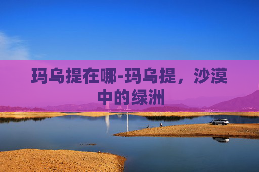 玛乌提在哪-玛乌提，沙漠中的绿洲