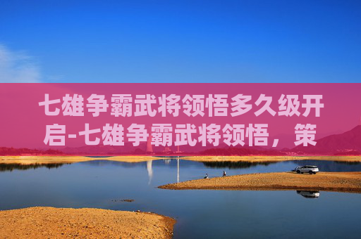 七雄争霸武将领悟多久级开启-七雄争霸武将领悟，策略与智慧的较量