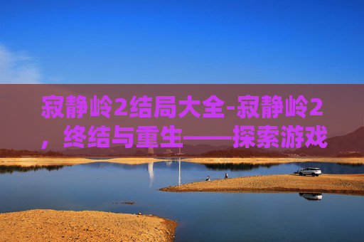 寂静岭2结局大全-寂静岭2，终结与重生——探索游戏结局的多重解读