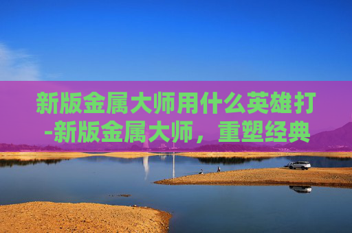新版金属大师用什么英雄打-新版金属大师，重塑经典，引领未来