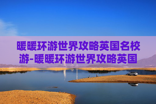 暖暖环游世界攻略英国名校游-暖暖环游世界攻略英国2，从伦敦到爱丁堡，探索英伦的浪漫与历史
