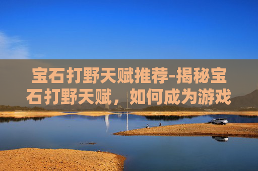 宝石打野天赋推荐-揭秘宝石打野天赋，如何成为游戏中的野区霸主