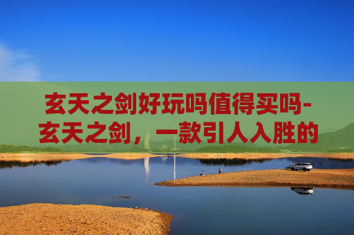 玄天之剑好玩吗值得买吗-玄天之剑,一款引人入胜的角色扮演游戏