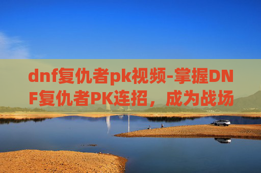 dnf复仇者pk视频-掌握DNF复仇者PK连招，成为战场之王