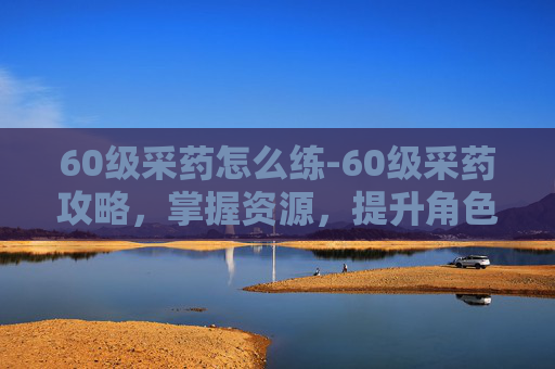 60级采药怎么练-60级采药攻略，掌握资源，提升角色实力