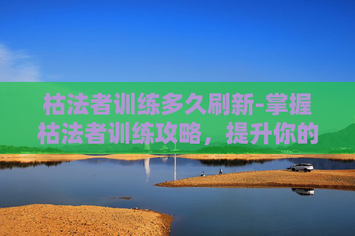 枯法者训练多久刷新-掌握枯法者训练攻略，提升你的游戏技巧