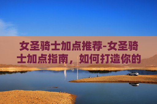 女圣骑士加点推荐-女圣骑士加点指南，如何打造你的完美战斗伙伴
