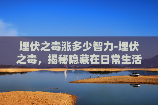 埋伏之毒涨多少智力-埋伏之毒，揭秘隐藏在日常生活的隐形杀手
