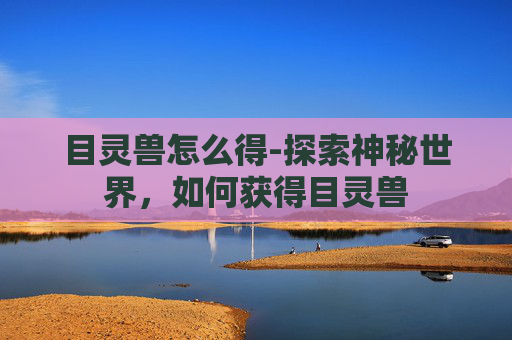 目灵兽怎么得-探索神秘世界，如何获得目灵兽