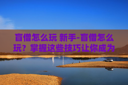盲僧怎么玩 新手-盲僧怎么玩？掌握这些技巧让你成为游戏中的霸主！