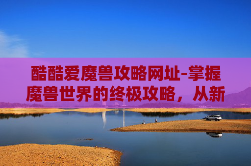 酷酷爱魔兽攻略网址-掌握魔兽世界的终极攻略，从新手到高手的全面指南